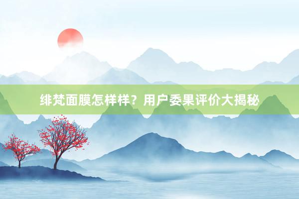 绯梵面膜怎样样？用户委果评价大揭秘