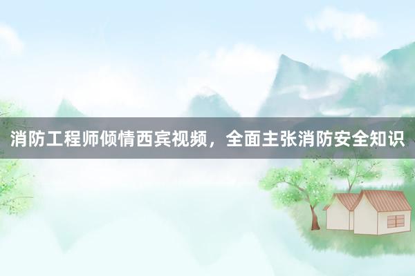 消防工程师倾情西宾视频，全面主张消防安全知识
