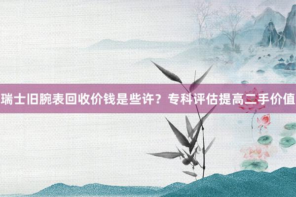 瑞士旧腕表回收价钱是些许？专科评估提高二手价值