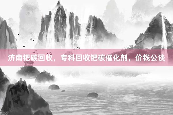 济南钯碳回收，专科回收钯碳催化剂，价钱公谈