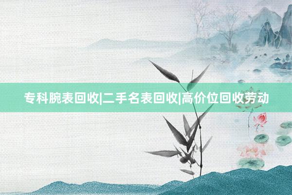 专科腕表回收|二手名表回收|高价位回收劳动