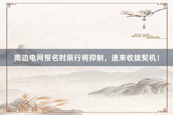 南边电网报名时辰行将抑制，速来收拢契机！