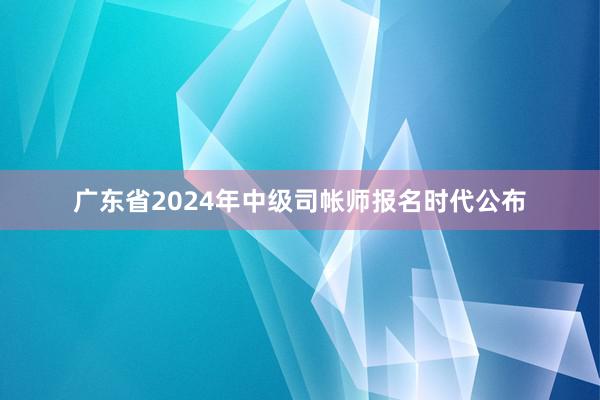 广东省2024年中级司帐师报名时代公布
