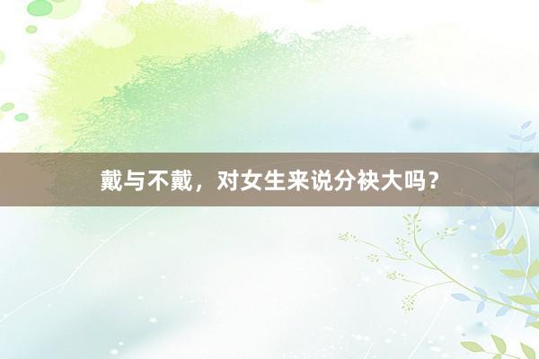戴与不戴，对女生来说分袂大吗？