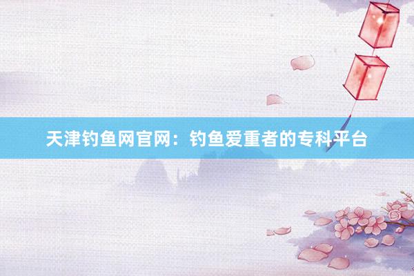 天津钓鱼网官网：钓鱼爱重者的专科平台